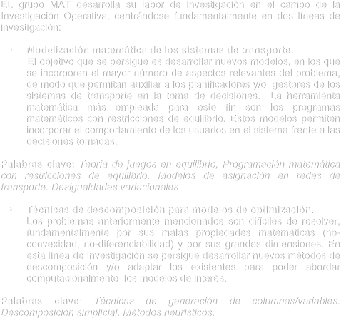 EL grupo MAT desarrolla su labor de investigación en el campo de la Investigación Operativa, centrándose fundamentalmente en dos líneas de investigación:
	•	Modelización matemática de los sistemas de transporte. 
         El objetivo que se persigue es desarrollar nuevos modelos, en los que se incorporen el mayor número de aspectos relevantes del problema, de modo que permitan auxiliar a los planificadores y/o  gestores de los sistemas de transporte en la toma de decisiones.  La herramienta matemática más empleada para este fin son los programas matemáticos con restricciones de equilibrio. Estos modelos permiten incorporar el comportamiento de los usuarios en el sistema frente a las decisiones tomadas.

Palabras clave: Teoría de juegos en equilibrio, Programación matemática con restricciones de equilibrio. Modelos de asignación en redes de transporte. Desigualdades variacionales
	•	Técnicas de descomposición para modelos de optimización.
      Los problemas anteriormente mencionados son difíciles de resolver, fundamentalmente por sus malas propiedades matemáticas (no-convexidad, no-diferenciabilidad) y por sus grandes dimensiones. En esta línea de investigación se persigue desarrollar nuevos métodos de descomposición y/o adaptar los existentes para poder abordar computacionalmente  los modelos de interés.

Palabras clave: Técnicas de generación de columnas/variables. Descomposición simplicial. Métodos heurísticos.